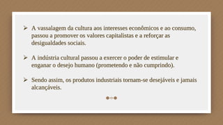  A vassalagem da cultura aos interesses econômicos e ao consumo,
passou a promover os valores capitalistas e a reforçar as
desigualdades sociais.
 A indústria cultural passou a exercer o poder de estimular e
enganar o desejo humano (prometendo e não cumprindo).
 Sendo assim, os produtos industriais tornam-se desejáveis e jamais
alcançáveis.
 