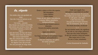 Eu, etiqueta
Em minha calça está grudado um
nome
Que não é meu de batismo ou de
cartório
Um nome... estranho
Meu blusão traz lembrete de bebida
Que jamais pus na boca, nessa vida,
Em minha camiseta, a marca de
cigarro
Que não fumo, até hoje não fumei.
Minhas meias falam de produtos
Que nunca experimentei
Mas são comunicados a meus pés.
Meu tênis é proclama colorido
De alguma coisa não provada
Por este provador de longa idade.
[...]
Onde terei jogado fora
meu gosto e capacidade de escolher,
Minhas idiossincrasias tão pessoais,
Tão minhas que no rosto se espelhavam
E cada gesto, cada olhar,
Cada vinco da roupa
Sou gravado de forma universal,
Saio da estamparia, não de casa,
Da vitrine me tiram, recolocam,
[...]
Por me ostentar assim, tão orgulhoso
De ser não eu, mar artigo industrial,
Peço que meu nome retifiquem.
Já não me convém o título de homem.
Meu nome novo é Coisa.
Eu sou a Coisa, coisamente.
(Carlos Drummond de Andrade)
Desde a cabeça ao bico dos sapatos,
São mensagens,
Letras falantes,
Gritos visuais,
Ordens de uso, abuso, reincidências.
Costume, hábito, premência,
Indispensabilidade,
E fazem de mim homem-anúncio
itinerante,
Escravo da matéria anunciada.
[...]
Agora sou anúncio
Ora vulgar ora bizarro.
Em língua nacional ou em qualquer língua
(Qualquer, principalmente.)
E nisto me comprazo, tiro glória
De minha anulação.
[...]
 