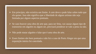  Em princípio, não existiria um limite. A arte deve e pode falar sobre tudo que
ela quiser. Isso não significa que a liberdade de alguns artistas não seja
limitada por alguns aspectos pontuais.
 Se caso houver uma obra de arte que, para ser feita, vai causar algum tipo de
transtorno em alguém ou algum ser, precisará ponderar se vale a pena ou não.
 Não pode matar alguém e falar que é uma obra de arte.
 Esses limites são bem pontuais e não foi o caso de Porto Alegre em que uma
exposição inteira foi cancelada.
 