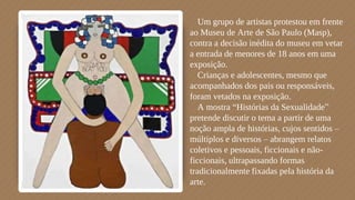 ⬗Um grupo de artistas protestou em frente
ao Museu de Arte de São Paulo (Masp),
contra a decisão inédita do museu em vetar
a entrada de menores de 18 anos em uma
exposição.
⬗Crianças e adolescentes, mesmo que
acompanhados dos pais ou responsáveis,
foram vetados na exposição.
⬗A mostra “Histórias da Sexualidade”
pretende discutir o tema a partir de uma
noção ampla de histórias, cujos sentidos –
múltiplos e diversos – abrangem relatos
coletivos e pessoais, ficcionais e não-
ficcionais, ultrapassando formas
tradicionalmente fixadas pela história da
arte.
 
