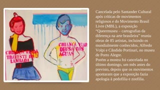 Cancelada pelo Santander Cultural
após críticas de movimentos
religiosos e do Movimento Brasil
Livre (MBL), a exposição
“Queermuseu – cartografias da
diferença na arte brasileira” reuniu
obras de 85 artistas, incluindo os
mundialmente conhecidos, Alfredo
Volpi e Cândido Portinari, no museu
de Porto Alegre.
Porém a mostra foi cancelada no
último domingo, um mês antes do
previsto, depois que os movimentos
apontaram que a exposição fazia
apologia à pedofilia e zoofilia.
 