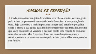 NORMAS DE PERFEIÇÃO
⬗ Cada pessoa tem seu jeito de analisar uma obra e muitas vezes o gosto
pelo artista ou pelo movimento artístico influenciam a interpretação da
obra. Seja como for, o mais importante sempre será estudar e pesquisar
sobre o artista e sua época para melhor compreender seu trabalho, mesmo
que você não goste. A verdade é que não existe uma receita de como ler
uma obra de arte. Mas é possível levar em consideração a época, a
técnica, o tema e os recursos usados pelo artista para melhor compreender
sua função.
 
