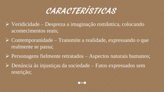  Veridicidade – Despreza a imaginação romântica, colocando
acontecimentos reais;
 Contemporanidade – Transmite a realidade, expressando o que
realmente se passa;
 Personagens fielmente retratados – Aspectos naturais humanos;
 Denúncia às injustiças da sociedade – Fatos expressados sem
restrição;
CARACTERÍSTICAS
 