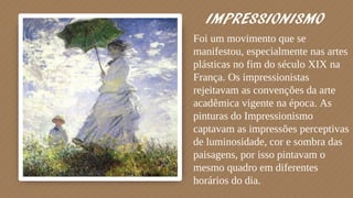 IMPRESSIONISMO
Foi um movimento que se
manifestou, especialmente nas artes
plásticas no fim do século XIX na
França. Os impressionistas
rejeitavam as convenções da arte
acadêmica vigente na época. As
pinturas do Impressionismo
captavam as impressões perceptivas
de luminosidade, cor e sombra das
paisagens, por isso pintavam o
mesmo quadro em diferentes
horários do dia.
 