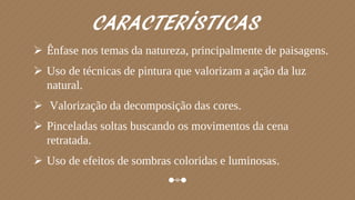 CARACTERÍSTICAS
 Ênfase nos temas da natureza, principalmente de paisagens.
 Uso de técnicas de pintura que valorizam a ação da luz
natural.
 Valorização da decomposição das cores.
 Pinceladas soltas buscando os movimentos da cena
retratada.
 Uso de efeitos de sombras coloridas e luminosas.
 