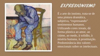 EXPRESIONISMO
É a arte do instinto, trata-se de
uma pintura dramática,
subjetiva, “expressando”
sentimentos humanos.
Utilizando cores irreais, dá
forma plástica ao amor, ao
ciúme, ao medo, à solidão, à
miséria humana, à prostituição.
Predominância dos valores
emocionais sobre os intelectuais.
 