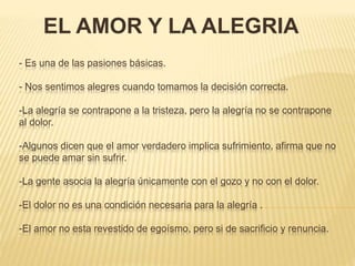 - Es una de las pasiones básicas.
- Nos sentimos alegres cuando tomamos la decisión correcta.
-La alegría se contrapone a la tristeza, pero la alegría no se contrapone
al dolor.
-Algunos dicen que el amor verdadero implica sufrimiento, afirma que no
se puede amar sin sufrir.
-La gente asocia la alegría únicamente con el gozo y no con el dolor.
-El dolor no es una condición necesaria para la alegría .
-El amor no esta revestido de egoísmo, pero si de sacrificio y renuncia.
EL AMOR Y LA ALEGRIA