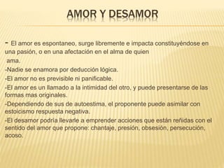 AMOR Y DESAMOR
- El amor es espontaneo, surge libremente e impacta constituyéndose en
una pasión, o en una afectación en el alma de quien
ama.
-Nadie se enamora por deducción lógica.
-El amor no es previsible ni panificable.
-El amor es un llamado a la intimidad del otro, y puede presentarse de las
formas mas originales.
-Dependiendo de sus de autoestima, el proponente puede asimilar con
estoicismo respuesta negativa.
-El desamor podría llevarle a emprender acciones que están reñidas con el
sentido del amor que propone: chantaje, presión, obsesión, persecución,
acoso.
