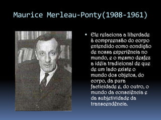 Maurice Merleau-Ponty(1908-1961)
 Ele relaciona a liberdade

à compreensão do corpo
entendido como condição
de nossa experiência no
mundo, e o mesmo desfez
a idéia tradicional de que
de um lado existe o
mundo dos objetos, do
corpo, da pura
facticidade e, do outro, o
mundo da consciência e
da subjetividade da
transcendência.

 