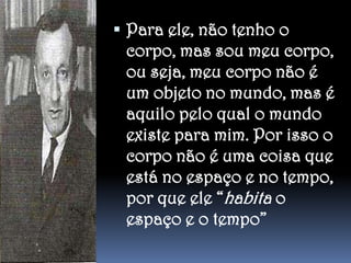  Para ele, não tenho o

corpo, mas sou meu corpo,
ou seja, meu corpo não é
um objeto no mundo, mas é
aquilo pelo qual o mundo
existe para mim. Por isso o
corpo não é uma coisa que
está no espaço e no tempo,
por que ele “habita o
espaço e o tempo”

 