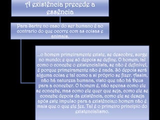 A existência precede a
essência
Para Sartre no caso do ser humano é ao
contrario do que ocorre com as coisas e
animais.

...o homem primeiramente existe, se descobre, surge
no mundo; e que só depois se define. O homem, tal
como o concebe o existencialista, se não é definível,
é porque primeiramente não é nada. Só depois será
alguma coisa e tal como a si próprio se fizer. Assim,
não há natureza humana, visto que não há Deus
para a conceber. O homem é, não apenas como ele
se concebe, mas como ele quer que seja, como ele se
concebe depois da existência, como ele se deseja
após este impulso para a existência;o homem não é
mais que o que ele fez. Tal é o primeiro principio do
existencialismo.

 