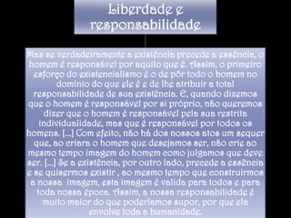 Liberdade e
responsabilidade
Mas se verdadeiramente a existência precede a essência, o
homem é responsável por aquilo que é. Assim, o primeiro
esforço do existencialismo é o de pôr todo o homem no
domínio do que ele é e de lhe atribuir a total
responsabilidade de sua existência. E, quando dizemos
que o homem é responsável por si próprio, não queremos
dizer que o homem é responsável pela sua restrita
individualidade, mas que é responsável por todos os
homens. [...] Com efeito, não há dos nossos atos um sequer
que, ao criara o homem que desejamos ser, não crie ao
mesmo tempo imagem do homem como julgamos que deve
ser. [...] Se a existência, por outro lado, precede a essência
e se quisermos existir , ao mesmo tempo que construirmos
a nossa imagem, esta imagem é valida para todos e para
toda nossa época. Assim, a nossa responsabilidade é
muito maior do que poderíamos supor, por que ela
envolve toda a humanidade.

 