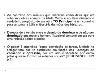 Ao contrário dos manuais que indicavam como devia agir um soberano, obras comuns na idade Média e no Renascimento, o verdadeiro propósito de sua obra “O Príncipe” é um conselho para se tomar a Itália e libertá-la das mãos dos bárbaros. 
Detectando a tensão entre o desejo de dominar e de não ser dominado que move o homem, Maquiavel constrói em sua obra uma reflexão sobre o poder. 
O poder é entendido “como correlação de forças, fundada no antagonismo que se estabelece em função dos desejos de comando e opressão, por um lado, e liberdade, por outro, pelos quais se formam as relações sociais.” (SCHLESENER, 1989, p. 2)  