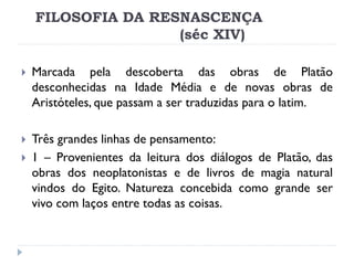 FILOSOFIA DA RESNASCENÇA (séc XIV) 
Marcada pela descoberta das obras de Platão desconhecidas na Idade Média e de novas obras de Aristóteles, que passam a ser traduzidas para o latim. 
Três grandes linhas de pensamento: 
1 – Provenientes da leitura dos diálogos de Platão, das obras dos neoplatonistas e de livros de magia natural vindos do Egito. Natureza concebida como grande ser vivo com laços entre todas as coisas.  