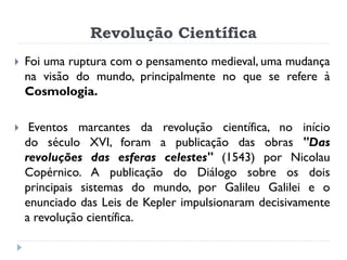 Revolução Científica 
Foi uma ruptura com o pensamento medieval, uma mudança na visão do mundo, principalmente no que se refere à Cosmologia. 
 Eventos marcantes da revolução científica, no início do século XVI, foram a publicação das obras "Das revoluções das esferas celestes" (1543) por Nicolau Copérnico. A publicação do Diálogo sobre os dois principais sistemas do mundo, por Galileu Galilei e o enunciado das Leis de Kepler impulsionaram decisivamente a revolução científica.  