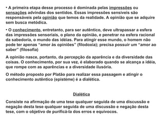 • A primeira etapa desse processo é dominada pelas impressões ou
sensações advindas dos sentidos. Essas impressões sensíveis são
responsáveis pela opinião que temos da realidade. A opinião que se adquire
sem busca metódica.
• O conhecimento, entretanto, para ser autêntico, deve ultrapassar a esfera
das impressões sensoriais, o plano da opinião, e penetrar na esfera racional
da sabedoria, o mundo das idéias. Para atingir esse mundo, o homem não
pode ter apenas “amor às opiniões” (filodoxia); precisa possuir um “amor ao
saber” (filosofia)
A opinião nasce, portanto, da percepção da aparência e da diversidade das
coisas. O conhecimento, por sua vez, é elaborado quando se alcança a idéia,
que rompe com as aparências e a diversidade ilusória.
O método proposto por Platão para realizar essa passagem e atingir o
conhecimento autêntico (epistéme) é a dialética.


                                 Dialética
Consiste na afirmação de uma tese qualquer seguida de uma discussão e
negação desta tese qualquer seguida de uma discussão e negação desta
tese, com o objetivo de purificá-la dos erros e equívocos.
 