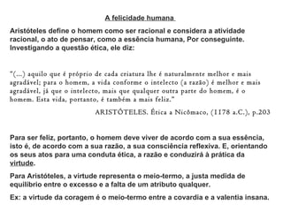 A felicidade humana
Aristóteles define o homem como ser racional e considera a atividade
racional, o ato de pensar, como a essência humana, Por conseguinte.
Investigando a questão ética, ele diz:


“(...) aquilo que é próprio de cada criatura lhe é naturalmente melhor e mais
agradável; para o homem, a vida conforme o intelecto (a razão) é melhor e mais
agradável, já que o intelecto, mais que qualquer outra parte do homem, é o
homem. Esta vida, portanto, é também a mais feliz.”
                          ARISTÓTELES. Ética a Nicômaco, (1178 a.C.), p.203


Para ser feliz, portanto, o homem deve viver de acordo com a sua essência,
isto é, de acordo com a sua razão, a sua consciência reflexiva. E, orientando
os seus atos para uma conduta ética, a razão e conduzirá à prática da
virtude.
Para Aristóteles, a virtude representa o meio-termo, a justa medida de
equilíbrio entre o excesso e a falta de um atributo qualquer.
Ex: a virtude da coragem é o meio-termo entre a covardia e a valentia insana.
 