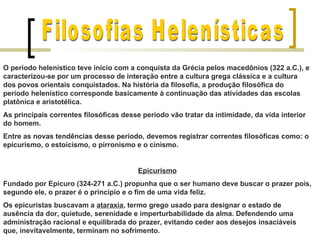 O período helenístico teve início com a conquista da Grécia pelos macedônios (322 a.C.), e
caracterizou-se por um processo de interação entre a cultura grega clássica e a cultura
dos povos orientais conquistados. Na história da filosofia, a produção filosófica do
período helenístico corresponde basicamente à continuação das atividades das escolas
platônica e aristotélica.
As principais correntes filosóficas desse período vão tratar da intimidade, da vida interior
do homem.
Entre as novas tendências desse período, devemos registrar correntes filosóficas como: o
epicurismo, o estoicismo, o pirronismo e o cinismo.


                                         Epicurismo
Fundado por Epicuro (324-271 a.C.) propunha que o ser humano deve buscar o prazer pois,
segundo ele, o prazer é o princípio e o fim de uma vida feliz.
Os epicuristas buscavam a ataraxia, termo grego usado para designar o estado de
ausência da dor, quietude, serenidade e imperturbabilidade da alma. Defendendo uma
administração racional e equilibrada do prazer, evitando ceder aos desejos insaciáveis
que, inevitavelmente, terminam no sofrimento.
 