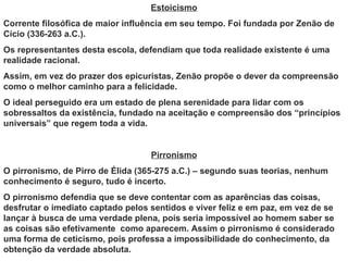 Estoicismo
Corrente filosófica de maior influência em seu tempo. Foi fundada por Zenão de
Cício (336-263 a.C.).
Os representantes desta escola, defendiam que toda realidade existente é uma
realidade racional.
Assim, em vez do prazer dos epicuristas, Zenão propõe o dever da compreensão
como o melhor caminho para a felicidade.
O ideal perseguido era um estado de plena serenidade para lidar com os
sobressaltos da existência, fundado na aceitação e compreensão dos “princípios
universais” que regem toda a vida.


                                   Pirronismo
O pirronismo, de Pirro de Élida (365-275 a.C.) – segundo suas teorias, nenhum
conhecimento é seguro, tudo é incerto.
O pirronismo defendia que se deve contentar com as aparências das coisas,
desfrutar o imediato captado pelos sentidos e viver feliz e em paz, em vez de se
lançar à busca de uma verdade plena, pois seria impossível ao homem saber se
as coisas são efetivamente como aparecem. Assim o pirronismo é considerado
uma forma de ceticismo, pois professa a impossibilidade do conhecimento, da
obtenção da verdade absoluta.
 