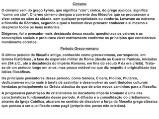 Cinismo
O cinismo vem do grego kynos, que significa “cão”; cínico, do grego kynicos, significa
“como um cão”. O termo cinismo designa a corrente dos filósofos que se propuseram a
viver como os cães da cidade, sem qualquer propriedade ou conforto. Levavam ao extremo
a filosofia de Sócrates, segundo a qual o homem deve procurar conhecer a si mesmo e
desprezar todos os bens materiais.
Diógenes, foi o pensador mais destacado dessa escola, questionava os valores e as
convenções sociais e procurava viver estritamente conforme os princípios que considerava
moralmente corretos.
                                   Período Greco-romano
O último período da filosofia antiga, conhecido como greco-romano, corresponde, em
termos históricos , à fase de expansão militar de Roma (desde as Guerras Púnicas, iniciadas
em 264 a.C., até a decadência do Império Romano, em fins do século V da era cristã). Trata-
se de um período longo em anos, mas pouco notável no que diz respeito à originalidade das
idéias filosóficas.
Os principais pensadores desse período, como Sêneca, Cícero, Plotino, Plutarco,
dedicaram-se muito mais à tarefa de assimilar e desenvolver as contribuições culturais
herdadas principalmente da Grécia clássica do que de criar novos caminhos para a filosofia.
A progressiva penetração do cristianismo no decadente Império Romano é uma das
características fundamentais desse período. A difusão e a consolidação do cristianismo,
através da Igreja Católica, atuaram no sentido de dissolver a força da filosofia grega clássica
que passou a ser qualificada como pagã (própria dos povos não cristãos).
 