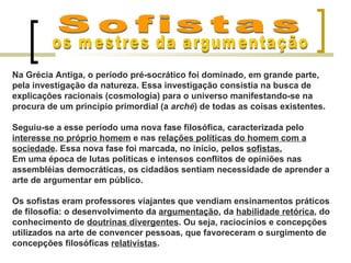 Na Grécia Antiga, o período pré-socrático foi dominado, em grande parte,
pela investigação da natureza. Essa investigação consistia na busca de
explicações racionais (cosmologia) para o universo manifestando-se na
procura de um princípio primordial (a arché) de todas as coisas existentes.

Seguiu-se a esse período uma nova fase filosófica, caracterizada pelo
interesse no próprio homem e nas relações políticas do homem com a
sociedade. Essa nova fase foi marcada, no início, pelos sofistas.
Em uma época de lutas políticas e intensos conflitos de opiniões nas
assembléias democráticas, os cidadãos sentiam necessidade de aprender a
arte de argumentar em público.

Os sofistas eram professores viajantes que vendiam ensinamentos práticos
de filosofia: o desenvolvimento da argumentação, da habilidade retórica, do
conhecimento de doutrinas divergentes. Ou seja, raciocínios e concepções
utilizados na arte de convencer pessoas, que favoreceram o surgimento de
concepções filosóficas relativistas.
 