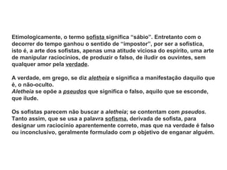 Etimologicamente, o termo sofista significa “sábio”. Entretanto com o
decorrer do tempo ganhou o sentido de “impostor”, por ser a sofística,
isto é, a arte dos sofistas, apenas uma atitude viciosa do espírito, uma arte
de manipular raciocínios, de produzir o falso, de iludir os ouvintes, sem
qualquer amor pela verdade.

A verdade, em grego, se diz aletheia e significa a manifestação daquilo que
é, o não-oculto.
Aletheia se opõe a pseudos que significa o falso, aquilo que se esconde,
que ilude.

Os sofistas parecem não buscar a aletheia; se contentam com pseudos.
Tanto assim, que se usa a palavra sofisma, derivada de sofista, para
designar um raciocínio aparentemente correto, mas que na verdade é falso
ou inconclusivo, geralmente formulado com p objetivo de enganar alguém.
 