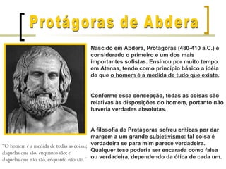 Nascido em Abdera, Protágoras (480-410 a.C.) é
                                    considerado o primeiro e um dos mais
                                    importantes sofistas. Ensinou por muito tempo
                                    em Atenas, tendo como princípio básico a idéia
                                    de que o homem é a medida de tudo que existe.


                                    Conforme essa concepção, todas as coisas são
                                    relativas às disposições do homem, portanto não
                                    haveria verdades absolutas.


                                         A filosofia de Protágoras sofreu críticas por dar
                                         margem a um grande subjetivismo: tal coisa é
“O homem é a medida de todas as coisas; verdadeira se para mim parece verdadeira.
daquelas que são, enquanto são; e        Qualquer tese poderia ser encarada como falsa
daquelas que não são, enquanto não são.” ou verdadeira, dependendo da ótica de cada um.
 