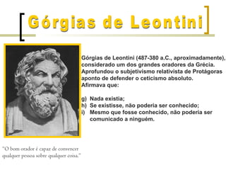 Górgias de Leontini (487-380 a.C., aproximadamente),
                                         considerado um dos grandes oradores da Grécia.
                                         Aprofundou o subjetivismo relativista de Protágoras
                                         aponto de defender o ceticismo absoluto.
                                         Afirmava que:

                                         g) Nada existia;
                                         h) Se existisse, não poderia ser conhecido;
                                         i) Mesmo que fosse conhecido, não poderia ser
                                            comunicado a ninguém.




“O bom orador é capaz de convencer
qualquer pessoa sobre qualquer coisa.”
 