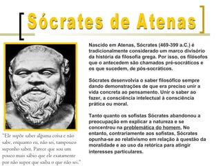 Nascido em Atenas, Sócrates (469-399 a.C.) é
                                          tradicionalmente considerado um marco divisório
                                          da história da filosofia grega. Por isso, os filósofos
                                          que o antecedem são chamados pré-socráticos e
                                          os que sucedem, de pós-socráticos.

                                          Sócrates desenvolvia o saber filosófico sempre
                                          dando demonstrações de que era preciso unir a
                                          vida concreta ao pensamento. Unir o saber ao
                                          fazer, a consciência intelectual à consciência
                                          prática ou moral.

                                          Tanto quanto os sofistas Sócrates abandonou a
                                          preocupação em explicar a natureza e se
                                          concentrou na problemática do homem. No
“Ele supõe saber alguma coisa e não       entanto, contrariamente aos sofistas, Sócrates
                                          opunha-se ao relativismo em relação à questão da
sabe, enquanto eu, não sei, tampouco
                                          moralidade e ao uso da retórica para atingir
suponho saber. Parece que sou um
                                          interesses particulares.
pouco mais sábio que ele exatamente
por não supor que saiba o que não sei.”
 