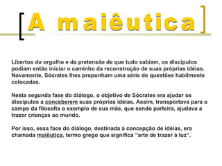 Libertos do orgulho e da pretensão de que tudo sabiam, os discípulos
podiam então iniciar o caminho da reconstrução de suas próprias idéias.
Novamente, Sócrates lhes propunham uma série de questões habilmente
colocadas.

Nesta segunda fase do diálogo, o objetivo de Sócrates era ajudar os
discípulos a conceberem suas próprias idéias. Assim, transportava para o
campo da filosofia o exemplo de sua mãe, que sendo parteira, ajudava a
trazer crianças ao mundo.

Por isso, essa face do diálogo, destinada à concepção de idéias, era
chamada maiêutica, termo grego que significa “arte de trazer à luz”.
 