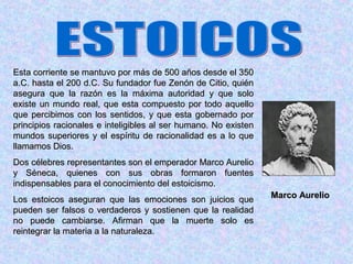 Esta corriente se mantuvo por más de 500 años desde el 350
a.C. hasta el 200 d.C. Su fundador fue Zenón de Citio, quién
asegura que la razón es la máxima autoridad y que solo
existe un mundo real, que esta compuesto por todo aquello
que percibimos con los sentidos, y que esta gobernado por
principios racionales e inteligibles al ser humano. No existen
mundos superiores y el espíritu de racionalidad es a lo que
llamamos Dios.
Dos célebres representantes son el emperador Marco Aurelio
y Séneca, quienes con sus obras formaron fuentes
indispensables para el conocimiento del estoicismo.
Los estoicos aseguran que las emociones son juicios que          Marco Aurelio
pueden ser falsos o verdaderos y sostienen que la realidad
no puede cambiarse. Afirman que la muerte solo es
reintegrar la materia a la naturaleza.
 
