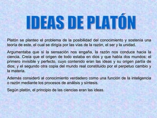 Platón se planteo el problema de la posibilidad del conocimiento y sostenía una
teoría de este, el cual se dirigía por las vías de la razón, el ser y la unidad.
Argumentaba que si la sensación nos engaña, la razón nos conduce hacia la
ciencia. Creía que el origen de todo estaba en dios y que había dos mundos; el
primero invisible y perfecto, cuyo contenido eran las ideas y su origen partía de
dios; y el segundo otra copia del mundo real constituido por el perpetuo cambio y
la materia.
Además consideró al conocimiento verdadero como una función de la inteligencia
o razón mediante los procesos de análisis y síntesis.
Según platón, el principio de las ciencias eran las ideas.
 