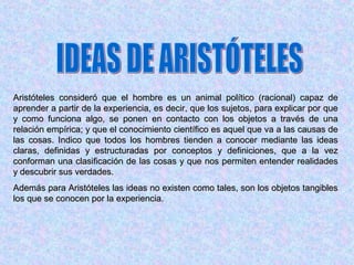 Aristóteles consideró que el hombre es un animal político (racional) capaz de
aprender a partir de la experiencia, es decir, que los sujetos, para explicar por que
y como funciona algo, se ponen en contacto con los objetos a través de una
relación empírica; y que el conocimiento científico es aquel que va a las causas de
las cosas. Indico que todos los hombres tienden a conocer mediante las ideas
claras, definidas y estructuradas por conceptos y definiciones, que a la vez
conforman una clasificación de las cosas y que nos permiten entender realidades
y descubrir sus verdades.
Además para Aristóteles las ideas no existen como tales, son los objetos tangibles
los que se conocen por la experiencia.
 