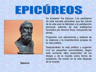 Su fundador fue Epicuro. Los partidarios
          de esta escuela pensaban que las claves
          de la vida eran la felicidad y la satisfacción
          personal, además de que estábamos
          formados por átomos finos, incluyendo las
          almas.
          Proponían vivir plenamente y aislarse de
          la violencia y la incertidumbre propias de
          la vida pública.
          Despreciaban la vida pública y sugerían
          vivir en pequeñas comunidades, según
          esta corriente ellos prescinden de los
          dioses y de la muerte como forma de
          existencia. No creían en la vida después
          de la muerte.
Epicuro
 