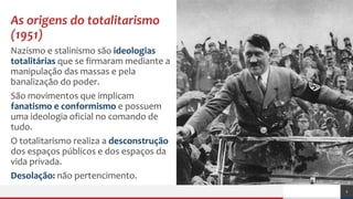 As origens do totalitarismo
(1951)
Nazismo e stalinismo são ideologias
totalitárias que se firmaram mediante a
manipulação das massas e pela
banalização do poder.
São movimentos que implicam
fanatismo e conformismo e possuem
uma ideologia oficial no comando de
tudo.
O totalitarismo realiza a desconstrução
dos espaços públicos e dos espaços da
vida privada.
Desolação: não pertencimento.
2
 