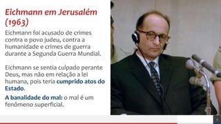 Eichmann em Jerusalém
(1963)
Eichmann foi acusado de crimes
contra o povo judeu, contra a
humanidade e crimes de guerra
durante a Segunda Guerra Mundial.
Eichmann se sentia culpado perante
Deus, mas não em relação a lei
humana, pois teria cumprido atos do
Estado.
A banalidade do mal: o mal é um
fenômeno superficial.
3
 