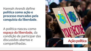Açãopolítica
Hannah Arendt define
política como ação e
processo marcados pela
conquista da liberdade.
A política nasceu como
espaço da liberdade, da
condição de participar das
discussões abertas e
compartilhadas.
4
 