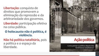 Açãopolítica
Como pensar a política depois dos
fenômenos totalitários?
Libertação: conquista de
direitos que promovem a
eliminação da repressão e da
arbitrariedade dos governos.
Liberdade: participação efetiva
na coisa pública.
O holocausto não é política, é
violência.
Não há política totalitária, pois
a política e o espaço da
liberdade.
5
 