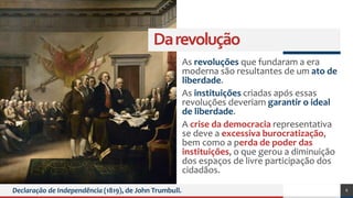 Darevolução
As revoluções que fundaram a era
moderna são resultantes de um ato de
liberdade.
As instituições criadas após essas
revoluções deveriam garantir o ideal
de liberdade.
A crise da democracia representativa
se deve a excessiva burocratização,
bem como a perda de poder das
instituições, o que gerou a diminuição
dos espaços de livre participação dos
cidadãos.
Declaração de Independência (1819), de John Trumbull. 6
 