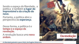 Darevolução
Sendo o espaço da liberdade, a
política é também o lugar do
imprevisível e da criação do
novo.
Portanto, a política abre a
perspectiva da esperança.
Dessa forma, a política é o
tempo e o espaço da
revolução.
A revolução busca uma nova
ordem.
A Liberdade guiando o povo (1831), de Eugène Delacroix. 7
 
