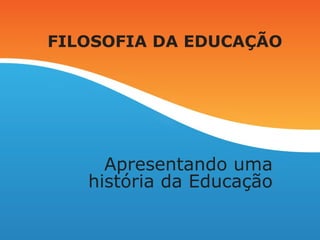 FILOSOFIA DA EDUCAÇÃO
Apresentando uma
história da Educação
 