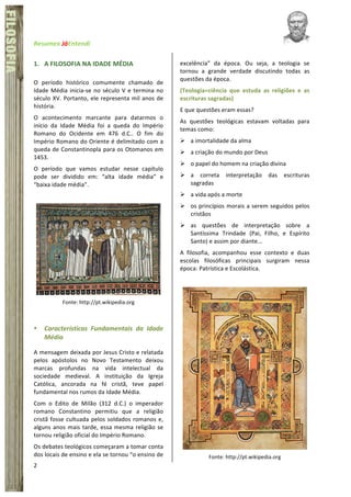 Resumex	
  JáEntendi	
  	
   	
   	
  
2	
  
FÍSICA	
  FILOSOFIA
1. A	
  FILOSOFIA	
  NA	
  IDADE	
  MÉDIA	
  
O	
   período	
   histórico	
   comumente	
   chamado	
   de	
  
Idade	
  Média	
  inicia-­‐se	
  no	
  século	
  V	
  e	
  termina	
  no	
  
século	
  XV.	
  Portanto,	
  ele	
  representa	
  mil	
  anos	
  de	
  
história.	
  	
  
O	
   acontecimento	
   marcante	
   para	
   datarmos	
   o	
  
início	
   da	
   Idade	
   Média	
   foi	
   a	
   queda	
   do	
   Império	
  
Romano	
   do	
   Ocidente	
   em	
   476	
   d.C..	
   O	
   fim	
   do	
  
Império	
  Romano	
  do	
  Oriente	
  é	
  delimitado	
  com	
  a	
  
queda	
  de	
  Constantinopla	
  para	
  os	
  Otomanos	
  em	
  
1453.	
  	
  
O	
   período	
   que	
   vamos	
   estudar	
   nesse	
   capítulo	
  
pode	
   ser	
   dividido	
   em:	
   “alta	
   idade	
   média”	
   e	
  
“baixa	
  idade	
  média”.	
  
	
  
	
  
Fonte:	
  http://pt.wikipedia.org	
  
	
  
• Características	
   Fundamentais	
   da	
   Idade	
  
Média	
  
A	
  mensagem	
  deixada	
  por	
  Jesus	
  Cristo	
  e	
  relatada	
  
pelos	
   apóstolos	
   no	
   Novo	
   Testamento	
   deixou	
  
marcas	
   profundas	
   na	
   vida	
   intelectual	
   da	
  
sociedade	
   medieval.	
   A	
   instituição	
   da	
   Igreja	
  
Católica,	
   ancorada	
   na	
   fé	
   cristã,	
   teve	
   papel	
  
fundamental	
  nos	
  rumos	
  da	
  Idade	
  Média.	
  
Com	
   o	
   Edito	
   de	
   Milão	
   (312	
   d.C.)	
   o	
   imperador	
  
romano	
   Constantino	
   permitiu	
   que	
   a	
   religião	
  
cristã	
  fosse	
  cultuada	
  pelos	
  soldados	
  romanos	
  e,	
  
alguns	
  anos	
  mais	
  tarde,	
  essa	
  mesma	
  religião	
  se	
  
tornou	
  religião	
  oficial	
  do	
  Império	
  Romano.	
  	
  
Os	
  debates	
  teológicos	
  começaram	
  a	
  tomar	
  conta	
  
dos	
  locais	
  de	
  ensino	
  e	
  ela	
  se	
  tornou	
  “o	
  ensino	
  de	
  
excelência”	
   da	
   época.	
   Ou	
   seja,	
   a	
   teologia	
   se	
  
tornou	
   a	
   grande	
   verdade	
   discutindo	
   todas	
   as	
  
questões	
  da	
  época.	
  	
  
(Teologia=ciência	
   que	
   estuda	
   as	
   religiões	
   e	
   as	
  
escrituras	
  sagradas)	
  
E	
  que	
  questões	
  eram	
  essas?	
  	
  
As	
   questões	
   teológicas	
   estavam	
   voltadas	
   para	
  
temas	
  como:	
  
Ø a	
  imortalidade	
  da	
  alma	
  
Ø a	
  criação	
  do	
  mundo	
  por	
  Deus	
  
Ø o	
  papel	
  do	
  homem	
  na	
  criação	
  divina	
  
Ø a	
   correta	
   interpretação	
   das	
   escrituras	
  
sagradas	
  
Ø a	
  vida	
  após	
  a	
  morte	
  
Ø os	
  princípios	
  morais	
  a	
  serem	
  seguidos	
  pelos	
  
cristãos	
  
Ø as	
   questões	
   de	
   interpretação	
   sobre	
   a	
  
Santíssima	
   Trindade	
   (Pai,	
   Filho,	
   e	
   Espírito	
  
Santo)	
  e	
  assim	
  por	
  diante...	
  
A	
   filosofia,	
   acompanhou	
   esse	
   contexto	
   e	
   duas	
  
escolas	
   filosóficas	
   principais	
   surgiram	
   nessa	
  
época:	
  Patrística	
  e	
  Escolástica.	
  	
  
	
  
Fonte:	
  http://pt.wikipedia.org	
  
 