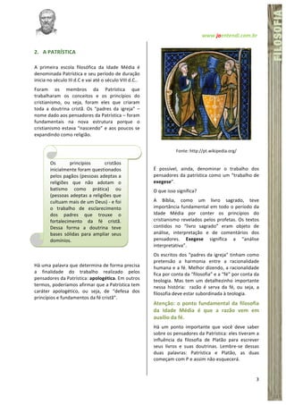   www.jaentendi.com.br	
  
3	
  
FÍSICA	
  FILOSOFIA
2. A	
  PATRÍSTICA	
  
A	
   primeira	
   escola	
   filosófica	
   da	
   Idade	
   Média	
   é	
  
denominada	
  Patrística	
  e	
  seu	
  período	
  de	
  duração	
  
inicia	
  no	
  século	
  III	
  d.C	
  e	
  vai	
  até	
  o	
  século	
  VIII	
  d.C..	
  
Foram	
   os	
   membros	
   da	
   Patrística	
   que	
  
trabalharam	
   os	
   conceitos	
   e	
   os	
   princípios	
   do	
  
cristianismo,	
   ou	
   seja,	
   foram	
   eles	
   que	
   criaram	
  
toda	
   a	
   doutrina	
   cristã.	
   Os	
   “padres	
   da	
   igreja”	
   –	
  
nome	
  dado	
  aos	
  pensadores	
  da	
  Patrística	
  –	
  foram	
  
fundamentais	
   na	
   nova	
   estrutura	
   porque	
   o	
  
cristianismo	
  estava	
  “nascendo”	
  e	
  aos	
  poucos	
  se	
  
expandindo	
  como	
  religião.	
  	
  
	
  
	
  
	
  
	
  
	
  
	
  
	
  
	
  
	
  
	
  
	
  
	
  
	
  
Há	
  uma	
  palavra	
  que	
  determina	
  de	
  forma	
  precisa	
  
a	
   finalidade	
   do	
   trabalho	
   realizado	
   pelos	
  
pensadores	
  da	
  Patrística:	
  apologética.	
  Em	
  outros	
  
termos,	
  poderíamos	
  afirmar	
  que	
  a	
  Patrística	
  tem	
  
caráter	
   apologético,	
   ou	
   seja,	
   de	
   “defesa	
   dos	
  
princípios	
  e	
  fundamentos	
  da	
  fé	
  cristã”.	
  
	
  
	
  
Fonte:	
  http://pt.wikipedia.org/	
  
	
  
É	
   possível,	
   ainda,	
   denominar	
   o	
   trabalho	
   dos	
  
pensadores	
  da	
  patrística	
  como	
  um	
  “trabalho	
  de	
  
exegese”.	
  	
  
O	
  que	
  isso	
  significa?	
  	
  
A	
   Bíblia,	
   como	
   um	
   livro	
   sagrado,	
   teve	
  
importância	
  fundamental	
  em	
  todo	
  o	
  período	
  da	
  
Idade	
   Média	
   por	
   conter	
   os	
   princípios	
   do	
  
cristianismo	
  revelados	
  pelos	
  profetas.	
  Os	
  textos	
  
contidos	
   no	
   “livro	
   sagrado”	
   eram	
   objeto	
   de	
  
análise,	
   interpretação	
   e	
   de	
   comentários	
   dos	
  
pensadores.	
   Exegese	
   significa	
   a	
   “análise	
  
interpretativa”.	
  	
  
Os	
  escritos	
  dos	
  “padres	
  da	
  igreja”	
  tinham	
  como	
  
pretensão	
   a	
   harmonia	
   entre	
   a	
   racionalidade	
  
humana	
  e	
  a	
  fé.	
  Melhor	
  dizendo,	
  a	
  racionalidade	
  
fica	
  por	
  conta	
  da	
  “filosofia”	
  e	
  a	
  “fé”	
  por	
  conta	
  da	
  
teologia.	
   Mas	
   tem	
   um	
   detalhezinho	
   importante	
  
nessa	
   história:	
   	
   razão	
   é	
   serva	
   da	
   fé,	
   ou	
   seja,	
   a	
  
filosofia	
  deve	
  estar	
  subordinada	
  à	
  teologia.	
  	
  
Atenção:	
  o	
  ponto	
  fundamental	
  da	
  filosofia	
  
da	
   Idade	
   Média	
   é	
   que	
   a	
   razão	
   vem	
   em	
  
auxílio	
  da	
  fé.	
  	
  	
  	
  
Há	
   um	
   ponto	
   importante	
   que	
   você	
   deve	
   saber	
  
sobre	
  os	
  pensadores	
  da	
  Patrística:	
  eles	
  tiveram	
  a	
  
influência	
   da	
   filosofia	
   de	
   Platão	
   para	
   escrever	
  
seus	
   livros	
   e	
   suas	
   doutrinas.	
   Lembre-­‐se	
   dessas	
  
duas	
   palavras:	
   Patrística	
   e	
   Platão,	
   as	
   duas	
  
começam	
  com	
  P	
  e	
  assim	
  não	
  esquecerá.	
  	
  
	
  
Os	
   princípios	
   cristãos	
  
inicialmente	
  foram	
  questionados	
  
pelos	
  pagãos	
  (pessoas	
  adeptas	
  a	
  
religiões	
   que	
   não	
   adotam	
   o	
  
batismo	
   como	
   prática)	
   ou	
  
(pessoas	
  adeptas	
  a	
  religiões	
  que	
  
cultuam	
  mais	
  de	
  um	
  Deus)	
  -­‐	
  e	
  foi	
  
o	
   trabalho	
   de	
   esclarecimento	
  
dos	
   padres	
   que	
   trouxe	
   o	
  
fortalecimento	
   da	
   fé	
   cristã.	
  
Dessa	
   forma	
   a	
   doutrina	
   teve	
  
bases	
   sólidas	
   para	
   ampliar	
   seus	
  
domínios.	
  	
  	
  	
  
	
  
 