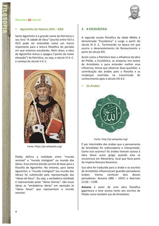 Resumex	
  JáEntendi	
  	
   	
   	
  
4	
  
FÍSICA	
  FILOSOFIA
• Agostinho	
  de	
  Hipona	
  (354	
  –	
  430)	
  
Santo	
  Agostinho	
  é	
  o	
  grande	
  nome	
  da	
  Patrística	
  e	
  
seu	
  livro	
  “A	
  cidade	
  de	
  Deus”	
  (escrito	
  entre	
  413	
  e	
  
427)	
   pode	
   ser	
   entendido	
   como	
   um	
   marco	
  
importante	
   para	
   a	
   leitura	
   filosófica	
   do	
   período	
  
em	
  que	
  estamos	
  estudando.	
  Além	
  disso,	
  a	
  obra	
  
de	
  Agostinho	
  marca	
  o	
  apogeu	
  (“ponto	
  de	
  maior	
  
elevação”)	
  da	
  Patrística,	
  ou	
  seja,	
  o	
  século	
  IV	
  d.	
  C.	
  
e	
  começo	
  do	
  século	
  V	
  d.	
  C.	
  
	
  
	
  
Fonte:	
  https://pt.wikipedia.org/	
  
	
  
Platão	
   definiu	
   a	
   realidade	
   entre	
   “mundo	
  
sensível”	
   e	
   “mundo	
   inteligível”	
   ou	
   mundo	
   das	
  
Ideias.	
  Essa	
  mesma	
  divisão	
  servirá	
  de	
  base	
  para	
  a	
  
filosofia	
   de	
   Agostinho.	
   No	
   entanto,	
   para	
   Santo	
  
Agostinho,	
  o	
  “mundo	
  inteligível”	
  (ou	
  mundo	
  das	
  
Ideias)	
   foi	
   substituído	
   pela	
   representação	
   das	
  
“ideias	
  de	
  Deus”.	
  Ou	
  seja,	
  a	
  verdadeira	
  realidade	
  
é	
  representada	
  pelas	
  “ideias	
  divinas”.	
  São	
  essas	
  
ideias	
   as	
   “verdadeiras	
   ideias”	
   em	
   oposição	
   às	
  
“ideias	
   falsas”	
   que	
   representam	
   o	
   mundo	
  
sensível.	
  	
  
	
  
	
  
3. A	
  ESCOLÁSTICA	
  
A	
   segunda	
   escola	
   filosófica	
   da	
   Idade	
   Média	
   é	
  
denominada	
   “Escolástica”	
   e	
   surge	
   a	
   partir	
   do	
  
século	
   IX	
   d.	
   C..	
   Terminando	
   na	
   época	
   em	
   que	
  
ocorre	
   o	
   desenvolvimento	
   do	
   Renascimento	
   a	
  
partir	
  do	
  século	
  XIV.	
  
Assim	
  como	
  a	
  Patrística	
  teve	
  a	
  influência	
  da	
  obra	
  
de	
  Platão,	
  a	
  Escolástica,	
  se	
  amparou	
  nos	
  textos	
  
de	
   Aristóteles	
   e	
   para	
   entender	
   melhor	
   essa	
  
influencia,	
  temos	
  que	
  observar	
  duas	
  questões:	
  a	
  
contribuição	
   dos	
   árabes	
   para	
   a	
   filosofia	
   e	
   as	
  
mudanças	
   ocorridas	
   na	
   transmissão	
   do	
  
conhecimento	
  após	
  o	
  século	
  VIII	
  d.C.	
  	
  
• Os	
  Árabes	
  
	
  
Fonte:	
  http://pt.wikipedia.org/	
  
É	
  por	
  intermédio	
  dos	
  árabes	
  que	
  o	
  pensamento	
  
de	
   Aristóteles	
   foi	
   redescoberto	
   e	
   interpretado.	
  
Como	
  isso	
  ocorreu?	
  Os	
  árabes	
  tiveram	
  acesso	
  à	
  
obra	
   desse	
   autor	
   grego	
   quando	
   esta	
   se	
  
encontrava	
  em	
  Alexandria,	
  local	
  que	
  fazia	
  parte	
  
do	
  Império	
  Romano	
  Bizantino.	
  	
  
Sua	
  obra	
  foi	
  traduzida	
  para	
  o	
  árabe	
  e	
  os	
  escritos	
  
de	
  Aristóteles	
  influenciaram	
  grandes	
  pensadores	
  
árabes.	
   Vamos	
   conhecer	
   dois	
   desses	
  
pensadores:	
   Avicena	
   (980	
   –	
   1037)	
   e	
   Averroes	
  
(1126	
  –	
  1198.	
  	
  
Avicena	
   é	
   autor	
   de	
   uma	
   obra	
   filosófica	
  
gigantesca	
   e	
   teve	
   acesso	
   tanto	
   aos	
   escritos	
   de	
  
Platão	
  como	
  também	
  aos	
  de	
  Aristóteles.	
  	
  
	
  
 