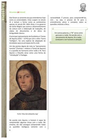 Resumex	
  JáEntendi	
  	
   	
   	
  
6	
  
FÍSICA	
  FILOSOFIA
Elas	
  foram	
  as	
  sementes	
  do	
  que	
  entendemos	
  hoje	
  
como	
  as	
  universidades.	
  Estas	
  surgem	
  no	
  século	
  
IX	
   e	
   tomam	
   a	
   forma	
   como	
   as	
   conhecemos	
  
apenas	
  no	
  século	
  XIII.	
  Além	
  disso,	
  é	
  no	
  governo	
  
de	
  Carlos	
  Magno	
  que	
  ocorre	
  o	
  desenvolvimento	
  
da	
   cultura	
   com	
   a	
   elaboração	
   de	
   traduções,	
   de	
  
cópias	
   de	
   documentos	
   e	
   de	
   obras	
   da	
  
Antiguidade	
  clássica.	
  	
  
O	
  principal	
  representante	
  da	
  Escolástica	
  é	
  Tomás	
  
de	
  Aquino	
  (1221	
  –	
  1274)	
  que	
  com	
  a	
  obra	
  “Suma	
  
Teológica”,	
   faz	
   uma	
   espécie	
   de	
   adaptação	
   de	
  
Aristóteles	
  para	
  os	
  princípios	
  da	
  fé	
  cristã.	
  	
  
Um	
  dos	
  pontos	
  dignos	
  de	
  nota	
  no	
  “pensamento	
  
tomista”	
  (Tomista	
  =	
  relativo	
  a	
  Tomás	
  de	
  Aquino)	
  
é	
  a	
  questão	
  da	
  harmonia	
  entre	
  razão	
  e	
  fé.	
  Para	
  
Aquino	
   a	
   Filosofia	
   serve	
   como	
   uma	
   forma	
   de	
  
”introdução”	
  à	
  Teologia.	
  	
  
	
  
	
  
Fonte:	
  http://pt.wikipedia.org/	
  
	
  
De	
   acordo	
   com	
   Aquino,	
   o	
   homem	
   é	
   capaz	
   de	
  
compreender	
   algumas	
   coisas	
   com	
   a	
   razão.	
   No	
  
entanto,	
   ele	
   não	
   consegue	
   compreender	
   todas	
  
as	
   questões	
   teológicas	
   somente	
   com	
   a	
  
racionalidade.	
   É	
   preciso,	
   para	
   compreendê-­‐las,	
  
crer...	
   ou	
   seja,	
   é	
   preciso	
   da	
   fé	
   para	
   o	
  
entendimento	
   pleno	
   e	
   completo	
   sobre	
   as	
  
questões	
  relativas	
  a	
  Deus.	
  	
  
	
  
	
   Em	
  outras	
  palavras,	
  a	
  “fé”	
  serve	
  como	
  
guia	
  para	
  a	
  razão.	
  De	
  acordo	
  com	
  o	
  
pensamento	
  de	
  Aquino,	
  fé	
  e	
  razão,	
  
conduzem	
  o	
  ser	
  humano	
  à	
  salvação.	
  
	
  
 