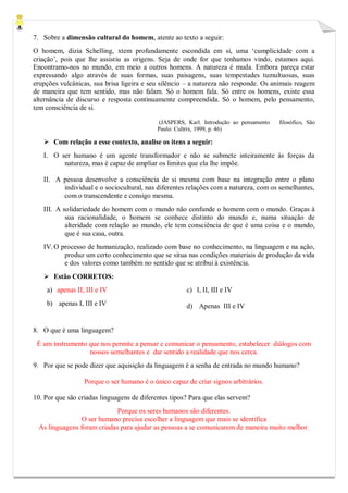 7. Sobre a dimensão cultural do homem, atente ao texto a seguir: 
O homem, dizia Schelling, xtem profundamente escondida em si, uma ‘cumplicidade com a criação’, pois que lhe assistiu as origens. Seja de onde for que tenhamos vindo, estamos aqui. Encontramo-nos no mundo, em meio a outros homens. A natureza é muda. Embora pareça estar expressando algo através de suas formas, suas paisagens, suas tempestades tumultuosas, suas erupções vulcânicas, sua brisa ligeira e seu silêncio – a natureza não responde. Os animais reagem de maneira que tem sentido, mas não falam. Só o homem fala. Só entre os homens, existe essa alternância de discurso e resposta continuamente compreendida. Só o homem, pelo pensamento, tem consciência de si. 
(JASPERS, Karl. Introdução ao pensamento filosófico, São Paulo: Cultrix, 1999, p. 46) 
 Com relação a esse contexto, analise os itens a seguir: 
I. O ser humano é um agente transformador e não se submete inteiramente às forças da natureza, mas é capaz de ampliar os limites que ela lhe impõe. 
II. A pessoa desenvolve a consciência de si mesma com base na integração entre o plano individual e o sociocultural, nas diferentes relações com a natureza, com os semelhantes, com o transcendente e consigo mesma. 
III. A solidariedade do homem com o mundo não confunde o homem com o mundo. Graças à sua racionalidade, o homem se conhece distinto do mundo e, numa situação de alteridade com relação ao mundo, ele tem consciência de que é uma coisa e o mundo, que é sua casa, outra. 
IV. O processo de humanização, realizado com base no conhecimento, na linguagem e na ação, produz um certo conhecimento que se situa nas condições materiais de produção da vida e dos valores como também no sentido que se atribui à existência. 
 Estão CORRETOS: 
a) apenas II, III e IV 
b) apenas I, III e IV 
c) I, II, III e IV 
d) Apenas III e IV 
8. O que é uma linguagem? 
É um instrumento que nos permite a pensar e comunicar o pensamento, estabelecer diálogos com nossos semelhantes e dar sentido a realidade que nos cerca. 
9. Por que se pode dizer que aquisição da linguagem é a senha de entrada no mundo humano? 
Porque o ser humano é o único capaz de criar signos arbitrários. 
10. Por que são criadas linguagens de diferentes tipos? Para que elas servem? 
Porque os seres humanos são diferentes. 
O ser humano precisa escolher a linguagem que mais se identifica 
As linguagens foram criadas para ajudar as pessoas a se comunicarem de maneira muito melhor. 
