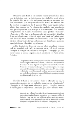 Conjectura, Caxias do Sul, v. 16, n. 1, jan./abr. 2011142
De acordo com Kant, o ser humano precisa ser submetido desde
cedo à disciplina, pois é a disciplina que faz o indivíduo sentir a força
das próprias leis, ou seja, das obrigações para consigo mesmo e para
com a sociedade. Se a disciplina for deixada de lado na infância, uma
das possíveis consequências é a de que será difícil mudar alguém na fase
adulta. Kant entende que “as crianças são mandadas cedo à escola não
para que aí aprendam, mas para que aí se acostumem a ficar sentadas
tranquilamente e a obedecer pontualmente àquilo que lhes é mandado”.
(Pedagogia, p. 13). Caso o ser humano não seja submetido à disciplina
desde sua infância, corre o risco de seguir seus “caprichos” pelo resto da
vida, sendo-lhe difícil contornar tal dificuldade na idade adulta. Quem
não tem cultura (instrução) de nenhuma espécie é um bruto; quem não
tem disciplina ou educação é um selvagem.
A falta de disciplina é um mal pior que a falta de cultura, pois essa
pode ser remediada mais tarde, ao passo que não se pode abolir o estado
selvagem e corrigir um defeito da disciplina. (Pedagogia, p. 16).
Esclarecendo a tese da importância da disciplina em Kant, afirma
Pinheiro:
Disciplina e coação [instrução] são colocadas como fundamentos
necessários para a liberdade e a moral. A autonomia, princípio básico
do bom uso da razão, depende desse primeiro momento da educação.
Apenas por meio de uma educação baseada na disciplina e na coação
será possível postularmos um indivíduo autônomo. Ou seja, a coação
e a disciplina possibilitam a cada um fazer uso de sua própria razão,
sem medo. E, com isso, abre-se a possibilidade de uma determinação
moral da vontade. (2007, p. 16).
Na visão de Kant, o ser humano é fruto da educação, ou seja, “o
homem não se pode tornar um verdadeiro homem senão pela educação”.
(Pedagogia, p. 15). Logo, tanto a instrução quanto a disciplina possuem
o mesmo grau de importância à educação, pois, como sustenta Kant,
quem não tem cultura [instrução] de nenhuma espécie é um bruto;
quem não tem disciplina ou educação é um selvagem. A falta de
disciplina é um mal pior que a falta de cultura, pois esta pode ser
remediada mais tarde, ao passo de que não se pode abolir o estado
selvagem e corrigir um defeito da disciplina. (Pedagogia, p. 16).
 