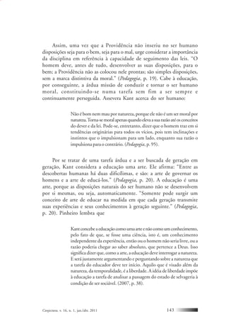 Conjectura, v. 16, n. 1, jan./abr. 2011 143
Assim, uma vez que a Providência não inseriu no ser humano
disposições seja para o bem, seja para o mal, urge considerar a importância
da disciplina em referência à capacidade de seguimento das leis. “O
homem deve, antes de tudo, desenvolver as suas disposições, para o
bem; a Providência não as colocou nele prontas; são simples disposições,
sem a marca distintiva da moral.” (Pedagogia, p. 19). Cabe à educação,
por conseguinte, a árdua missão de conduzir e tornar o ser humano
moral, constituindo-se numa tarefa sem fim a ser sempre e
continuamente perseguida. Assevera Kant acerca do ser humano:
Não é bom nem mau por natureza, porque ele não é um ser moral por
natureza.Torna-semoralapenasquandoelevaasuarazãoatéosconceitos
do dever e da lei. Pode-se, entretanto, dizer que o homem traz em si
tendências originárias para todos os vícios, pois tem inclinações e
instintos que o impulsionam para um lado, enquanto sua razão o
impulsiona para o contrário. (Pedagogia, p. 95).
Por se tratar de uma tarefa árdua e a ser buscada de geração em
geração, Kant considera a educação uma arte. Ele afirma: “Entre as
descobertas humanas há duas dificílimas, e são: a arte de governar os
homens e a arte de educá-los.” (Pedagogia, p. 20). A educação é uma
arte, porque as disposições naturais do ser humano não se desenvolvem
por si mesmas, ou seja, automaticamente. “Somente pode surgir um
conceito de arte de educar na medida em que cada geração transmite
suas experiências e seus conhecimentos à geração seguinte.” (Pedagogia,
p. 20). Pinheiro lembra que
Kantconcebeaeducaçãocomoumaarteenãocomoumconhecimento,
pelo fato de que, se fosse uma ciência, isto é, um conhecimento
independente da experiência, então ou o homem não seria livre, ou a
razão poderia chegar ao saber absoluto, que pertence a Deus. Isso
significa dizer que, como a arte, a educação deve interrogar a natureza.
E será justamente argumentando e perguntando sobre a natureza que
a tarefa do educador deve ter início. Aquilo que é visado além da
natureza, da temporalidade, é a liberdade. A idéia de liberdade impõe
à educação a tarefa de analisar a passagem do estado de selvageria à
condição de ser sociável. (2007, p. 38).
 