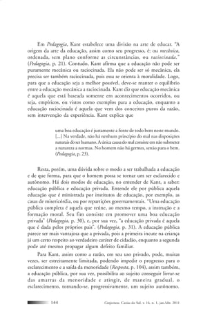 Conjectura, Caxias do Sul, v. 16, n. 1, jan./abr. 2011144
Em Pedagogia, Kant estabelece uma divisão na arte de educar. “A
origem da arte da educação, assim como seu progresso, é: ou mecânica,
ordenada, sem plano conforme as circunstâncias, ou raciocinada.”
(Pedagogia, p. 21). Contudo, Kant afirma que a educação não pode ser
puramente mecânica ou raciocinada. Ela não pode ser só mecânica, ela
precisa ser também raciocinada, pois essa se orienta à moralidade. Logo,
para que a educação seja a melhor possível, deve-se manter o equilíbrio
entre a educação mecânica a raciocinada. Kant diz que educação mecânica
é aquela que está baseada somente em acontecimentos ocorridos, ou
seja, empíricos, ou vistos como exemplos para a educação, enquanto a
educação raciocinada é aquela que vem dos conceitos puros da razão,
sem intervenção da experiência. Kant explica que
uma boa educação é justamente a fonte de todo bem neste mundo.
[...] Na verdade, não há nenhum princípio do mal nas disposições
naturaisdoserhumano.Aúnicacausadomalconsisteemnãosubmeter
a natureza a normas. No homem não há germes, senão para o bem.
(Pedagogia, p. 23).
Resta, porém, uma dúvida sobre o modo a ser trabalhada a educação
e de que forma, para que o homem possa se tornar um ser esclarecido e
autônomo. Há dois modos de educação, no entender de Kant, a saber:
educação pública e educação privada. Entende ele por pública aquela
educação que é ministrada por institutos de educação, por exemplo, as
casas de misericórdia, ou por repartições governamentais. “Uma educação
pública completa é aquela que reúne, ao mesmo tempo, a instrução e a
formação moral. Seu fim consiste em promover uma boa educação
privada” (Pedagogia, p. 30), e, por sua vez, “a educação privada é aquela
que é dada pelos próprios pais”. (Pedagogia, p. 31). A educação pública
parece ser mais vantajosa que a privada, pois a primeira incute na criança
já um certo respeito ao verdadeiro caráter de cidadão, enquanto a segunda
pode até mesmo propagar algum defeito familiar.
Para Kant, assim como a razão, em seu uso privado, pode, muitas
vezes, ser estreitamente limitada, podendo impedir o progresso para o
esclarecimento e a saída da menoridade (Resposta, p. 104), assim também,
a educação pública, por sua vez, possibilita ao sujeito conseguir livrar-se
das amarras da menoridade e atingir, de maneira gradual, o
esclarecimento, tornando-se, progressivamente, um sujeito autônomo.
 
