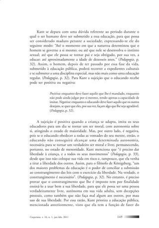 Conjectura, v. 16, n. 1, jan./abr. 2011 145
Kant se depara com uma dúvida referente ao período durante o
qual o ser humano deve ser submetido a essa educação, para que possa
ser considerado maduro perante a sociedade, expressando-se ele do
seguinte modo: “Até o momento em que a natureza determinou que o
homem se governe a si mesmo; ou até que nele se desenvolva o instinto
sexual; até que ele possa se tornar pai e seja obrigado, por sua vez, a
educar: até aproximadamente a idade de dezesseis anos.” (Pedagogia, p.
32). Assim, o homem, depois de ter passado por essa fase da vida,
submetido à educação pública, poderá recorrer a expedientes culturais
e se submeter a uma disciplina especial, mas não mais como uma educação
regular. (Pedagogia, p. 32). Para Kant a sujeição que o educando recebe
pode ser positiva ou negativa:
Positiva: enquanto deve fazer aquilo que lhe é mandado, enquanto
não pode ainda julgar por si mesmo, tendo apenas a capacidade de
imitar. Negativa: enquanto o educando deve fazer aquilo que os outros
desejam, se quer que eles, por sua vez, façam algo que lhe seja agradável.
(Pedagogia, p. 32).
A sujeição é positiva quando a criança se adapta, imita os seus
educadores para um dia se tornar um ser moral, com autonomia sobre
si, atingindo o estado de maioridade. Mas, por outro lado, é negativa,
pois se o educando obedecer a todas as vontades do seu mestre, então, o
educando não conseguirá alcançar uma determinada autonomia,
necessária para se tornar um verdadeiro ser moral e livre, permanecendo,
portanto, no estado de menoridade. Kant menciona que “é preciso dar
liberdade à criança, e a todos os seus movimentos” (Pedagogia, p. 33),
desde que isso não coloque sua vida em risco e, tampouco, que ela venha
a tirar a liberdade dos outros. Assim, para o filósofo de Königsberg, “um
dos maiores problemas da educação é o poder de conciliar a submissão
ao constrangimento das leis com o exercício da liberdade. Na verdade, o
constrangimento é necessário”. (Pedagogia, p. 32). No entanto, é preciso
provar que o constrangimento que lhe é imposto tem por finalidade
ensiná-lo a usar bem a sua liberdade, para que ele possa ser uma pessoa
verdadeiramente livre, autônoma em sua vida adulta, sem decepções
pessoais, como também que não faça mal algum aos outros, por mau
uso de sua liberdade. Por essa razão, Kant prioriza a educação pública,
mencionada anteriormente, visto que ela tem a função de fazer do
 